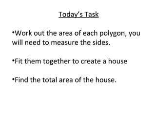 Today’s Task
•Work out the area of each polygon, you
will need to measure the sides.
•Fit them together to create a house
•Find the total area of the house.
 