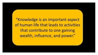 “Knowledge is Power”
“Knowledge is an important aspect
of human life that leads to activities
that contribute to one gaining
wealth, influence, and power.”
 