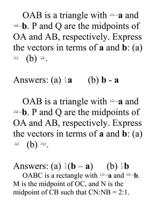 OAB is a triangle with OA =a and 
OB =b. P and Q are the midpoints of 
OA and AB, respectively. Express 
the vectors in terms of a and b: (a) 
PA (b) AB . 
Answers: (a) 1 a (b) b - a 
2 
OAB is a triangle with OA =a and 
OB =b. P and Q are the midpoints of 
OA and AB, respectively. Express 
the vectors in terms of a and b: (a) 
AQ (b) PQ. 
Answers: (a) 2 
1 (b – a) (b) 2 
1b 
OABC is a rectangle with OA =a and 0B =b. 
M is the midpoint of OC, and N is the 
midpoint of CB such that CN:NB = 2:1. 
 