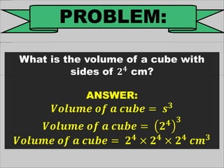 PROBLEM:
What is the volume of a cube with
sides of 𝟐 𝟒
cm?
ANSWER:
𝑽𝒐𝒍𝒖𝒎𝒆 𝒐𝒇 𝒂 𝒄𝒖𝒃𝒆 = 𝒔 𝟑
𝑽𝒐𝒍𝒖𝒎𝒆 𝒐𝒇 𝒂 𝒄𝒖𝒃𝒆 = 𝟐 𝟒 𝟑
𝑽𝒐𝒍𝒖𝒎𝒆 𝒐𝒇 𝒂 𝒄𝒖𝒃𝒆 = 𝟐 𝟒
× 𝟐 𝟒
× 𝟐 𝟒
𝒄𝒎 𝟑
 