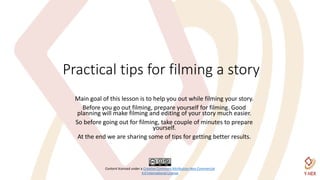 Content licensed under a Creative Commons Attribution-Non Commercial
4.0 International License
Practical tips for filming a story
Main goal of this lesson is to help you out while filming your story.
Before you go out filming, prepare yourself for filming. Good
planning will make filming and editing of your story much easier.
So before going out for filming, take couple of minutes to prepare
yourself.
At the end we are sharing some of tips for getting better results.
 