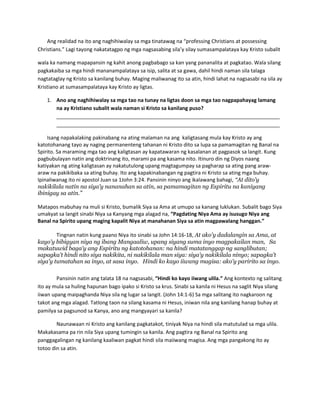 Ang realidad na ito ang naghihiwalay sa mga tinatawag na “professing Christians at possessing
Christians.” Lagi tayong nakatatagpo ng mga nagsasabing sila’y silay sumasampalataya kay Kristo subalit
wala ka namang mapapansin ng kahit anong pagbabago sa kan yang pananalita at pagkatao. Wala silang
pagkakaiba sa mga hindi mananampalataya sa isip, salita at sa gawa, dahil hindi naman sila talaga
nagtataglay ng Kristo sa kanilang buhay. Maging maliwanag ito sa atin, hindi lahat na nagsasabi na sila ay
Kristiano at sumasampalataya kay Kristo ay ligtas.
1. Ano ang naghihiwalay sa mga tao na tunay na ligtas doon sa mga tao nagpapahayag lamang
na ay Kristiano subalit wala naman si Kristo sa kanilang puso?
______________________________________________________________________________
______________________________________________________________________________
Isang napakalaking pakinabang na ating malaman na ang kaligtasang mula kay Kristo ay ang
katotohanang tayo ay naging permanenteng tahanan ni Kristo dito sa lupa sa pamamagitan ng Banal na
Spirito. Sa maraming mga tao ang kaligtasan ay kapatawaran ng kasalanan at pagpasok sa langit. Kung
pagbubulayan natin ang doktrinang ito, marami pa ang kasama nito. Itinuro din ng Diyos naang
katiyakan ng ating kaligtasan ay nakatutulong upang magtagumpay sa pagharap sa ating pang araw-
araw na pakikibaka sa ating buhay. Ito ang kapakinabangan ng pagtira ni Kristo sa ating mga buhay.
Ipinaliwanag ito ni apostol Juan sa 1John 3:24. Pansinin ninyo ang ikalawang bahagi, “At dito'y
nakikilala natin na siya'y nananahan sa atin, sa pamamagitan ng Espiritu na kaniyang
ibinigay sa atin.”
Matapos mabuhay na muli si Kristo, bumalik Siya sa Ama at umupo sa kanang luklukan. Subalit bago Siya
umakyat sa langit sinabi Niya sa Kanyang mga alagad na, “Pagdating Niya Ama ay isusugo Niya ang
Banal na Spirito upang maging kapalit Niya at manahanan Siya sa atin magpawalang hanggan.”
Tingnan natin kung paano Niya ito sinabi sa John 14:16-18, At ako'y dadalangin sa Ama, at
kayo'y bibigyan niya ng ibang Mangaaliw, upang siyang suma inyo magpakailan man, Sa
makatuwid baga'y ang Espiritu ng katotohanan: na hindi matatanggap ng sanglibutan;
sapagka't hindi nito siya nakikita, ni nakikilala man siya: siya'y nakikilala ninyo; sapagka't
siya'y tumatahan sa inyo, at sasa inyo. Hindi ko kayo iiwang magisa: ako'y paririto sa inyo.
Pansinin natin ang talata 18 na nagsasabi, “Hindi ko kayo iiwang ulila.” Ang kontexto ng salitang
ito ay mula sa huling hapunan bago ipako si Kristo sa krus. Sinabi sa kanila ni Hesus na saglit Niya silang
iiwan upang maipaghanda Niya sila ng lugar sa langit. (John 14:1-6) Sa mga salitang ito nagkaroon ng
takot ang mga alagad. Tatlong taon na silang kasama ni Hesus, iniwan nila ang kanilang hanap buhay at
pamilya sa pagsunod sa Kanya, ano ang mangyayari sa kanila?
Naunawaan ni Kristo ang kanilang pagkatakot, tiniyak Niya na hindi sila matutulad sa mga ulila.
Makakasama pa rin nila Siya upang tumingin sa kanila. Ang pagtira ng Banal na Spirito ang
panggagalingan ng kanilang kaaliwan pagkat hindi sila maiiwang magisa. Ang mga pangakong ito ay
totoo din sa atin.
 