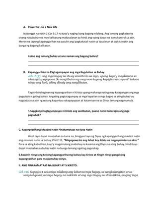 A. Power to Live a New Life
Nabanggit na natin 2 Cor 5:17 na tayo’y naging isang bagong nilalang. Ang lumang pagkatao na
siyang nabubuhay na may kalikasang makasalanan ay hindi ang syang dapat na kumukontrol sa atin.
Meron na tayong kapangyarihan na putulin ang ipagkakatali natin sa kasalanan at ipakita natin ang
bunga ng bagong kalikasan.
4.Ano ang lumang buhay at ano naman ang bagong buhay?
______________________________________________________________________________
______________________________________________________________________________
B. Kapangyarihan na Pagtagumpayan ang mga Kaguluhan sa Buhay
Joh 16:33 Ang mga bagay na ito ay sinalita ko sa inyo, upang kayo'y magkaroon sa
akin ng kapayapaan. Sa sanglibutan ay mayroon kayong kapighatian: nguni't laksan
ninyo ang loob; aking dinaig ang sanglibutan.
Tayo’y binahaginan ng kapangyarihan ni Kristo upang maharap nating may katapangan ang mga
pagsubok n gating buhay. Angating pagtatagumpay sa mga kapaitan o mga bagyo sa ating buhay ay
nagdadala sa atin ng walang kapantay nakapayapaan at katamisan na sa Diyos lamang nagmumula.
5.Sapgkat pinagtagumpayan ni Kristo ang sanlibutan, paano natin haharapin ang mga
pagsubok?
______________________________________________________________________________
______________________________________________________________________________
C. Kapangyarihang Maabot Natin Pinakamataas na Kaya Natin
Hindi tayo dapat masiyahan sa tama na, binigyan tayo ng Diyos ng kapangyarihang maabot natin
ang ninanais natin sa buhay. Phil 2:13, “Magagawa ko ang lahat kay Kristo na nagpapalakas sa akin.”
Para sa ating kabutihan, tayo’y magsimulang mabuhay na kasama ang Diyos sa ating buhay. Hindi tayo
dapat masiyahan sa buhay natin na bunga lamang ngating pagsisikap.
6.Basahin ninyo ang tatlong kapangyarihanng buhay kay Kristo at hingin ninyo pangakong
kapangyarihan para maipamuhay ninyo.
II. ANG PINAKAMATAAS NA BUHAY AY SI KRISTO:
Col 1:16 Sapagka't sa kaniya nilalang ang lahat na mga bagay, sa sangkalangitan at sa
sangkalupaan, na mga bagay na nakikita at ang mga bagay na di nakikita, maging mga
 
