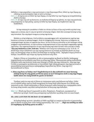 luklukan o mga pagsakop o mga pamunuan o mga kapangyarihan; lahat ng mga bagay ay
nilalang sa pamamagitan niya at ukol sa kaniya;
Col 1:17 At siya'y una sa lahat ng mga bagay, at ang lahat ng mga bagay ay nangabubuhay
dahil sa kaniya.
Col 1:18 At siya ang ulo ng katawan, sa makatuwid baga'y ng iglesia; na siya ang pasimula,
ang panganay sa mga patay; upang sa lahat ng mga bagay, ay magkaroon siya ng
kadakilaan.
Sa mga talatang ito ipinakikita ni Pablo na si Kristo ay Diyos at Siya ang lumikha ng lahat nang
bagay para sa Kanya, siya rin ang ulo ng lahat na Kanyang iniligtas. Dahil dito nararapat lamang na Siya
ang mamahala. Siya ang dapat manguna sa ating mga buhay.
Madalas sa ating kaligtasan, hindi problema ang pagtanggap natin ng kapatawaran ngating mga
kasalanan at buhay na walang hanggan. Hindi ito hanggang dito lamang. Ang tunay na kaligtasan ay
nangangahulugan ng lubos na pagsuko kay Hesus. Sa oras na Siya ay manirahan sa atin kailangan nating
tanggapin ang katotohanan, na tayo ay Kanya nang pagmamayari at Siya ang dapat magpatakbo ngating
mga buhay. Siya angating Panginoon at tayo ang Kanyang mga alipin.Sa texto natin sinasabi ni Pablo,
“Siya ang nabubuhay sa akin, hindi ako.” Makikita natin itong mas maliwanag sa 1Cor. 6:19-20, O
hindi baga ninyo nalalaman na ang inyong katawan ay templo ng Espiritu Santo na nasa
inyo, na tinanggap ninyo sa Dios? at hindi kayo sa inyong sarili; Sapagka't kayo'y binili sa
halaga: luwalhatiin nga ninyo ng inyong katawan ang Dios.
Pagkat si Hesus ay tumatahan sa atin sa pamamagitan ng Banal na Spirito, kailangang
maging handa na luwalhatiin ang Diyos sa ating mga buhay. Mauunawaan nating mabutikung
titingnan natin ang kontexto kung saan hinango ni Pablo ang mga talatang ito. Ang mga taga
Corinto ay gumagawa ng kalaswaan at imoralidad, higit nilang ginugusto ang mga personal at
panandaliang kasarapan kaysa makapagbigay kapurihan kay Kristo. Ang mga ito’y
karumaldumal sa Diyos.
7. Sino ang boss sa buhay mo? Nagdedesisyon k aba nahindi mo man lamang
iniisip kong ito ang gusto ni Hesus para sa iyo? Ginagawa mob a ang mga bagay
kahit alam mo nang hindi ito gusto ni Kristo?
________________________________________________________________
Tandaan natin na ang nais ni Hesus ay maranasan natin ang kabuuan ng buhay. (John
10:10) subalit kalian man ay hindi mangyayari ito kung hindi natin bayaan na si Kristo ang
masunod sa atin. Hindi nasisiyahan si Hesus kung puro salita lamang tayo, maipapakita natin
ito kung ating isusuko ang lahat nating kalooban sa Kanyang mga kalooban.
Mat 7:21 Hindi ang bawa't nagsasabi sa akin, Panginoon, Panginoon, ay papasok sa
kaharian ng langit; kundi ang gumaganap ng kalooban ng aking Ama na nasa langit.
III. ANG LAYUNIN NG BUHAY AY SI KRISTO:
Sa huling bahagi ng texto, ipinakita ni Pablo ang higit na mataas na layunin sa pamumuhay
gaya ni Hesus sa pang araw-araw nating pamumuhay. Gal. 2:20 “……Siya na umibig sa akin
at nagbigay ng buhay para sa akin.”
 