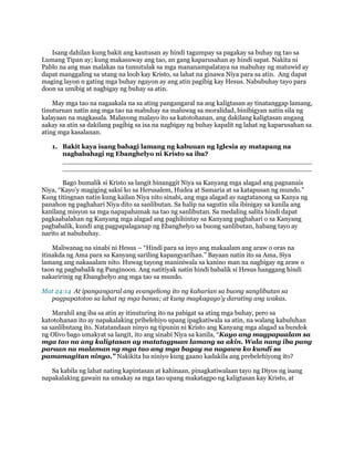 Isang dahilan kung bakit ang kautusan ay hindi tagumpay sa pagakay sa buhay ng tao sa
Lumang Tipan ay; kung makasuway ang tao, an gang kaparusahan ay hindi sapat. Nakita ni
Pablo na ang mas malakas na tumutulak sa mga mananampalataya na mabuhay ng matuwid ay
dapat manggaling sa utang na loob kay Kristo, sa lahat na ginawa Niya para sa atin. Ang dapat
maging layon n gating mga buhay ngayon ay ang atin pagibig kay Hesus. Nabubuhay tayo para
doon sa umibig at nagbigay ng buhay sa atin.
May mga tao na nagaakala na sa ating pangangaral na ang kaligtasan ay tinatanggap lamang,
tinuturuan natin ang mga tao na mabuhay na maluwag sa moralidad, binibigyan natin sila ng
kalayaan na magkasala. Malayong malayo ito sa katotohanan, ang dakilang kaligtasan angang
aakay sa atin sa dakilang pagibig sa isa na nagbigay ng buhay kapalit ng lahat ng kaparusahan sa
ating mga kasalanan.
1. Bakit kaya isang bahagi lamang ng kabuuan ng Iglesia ay matapang na
nagbabahagi ng Ebanghelyo ni Kristo sa iba?
_____________________________________________________________
_____________________________________________________________
Bago bumalik si Kristo sa langit binanggit Niya sa Kanyang mga alagad ang pagnanais
Niya, “Kayo’y magiging saksi ko sa Herusalem, Hudea at Samaria at sa katapusan ng mundo.”
Kung titingnan natin kung kailan Niya nito sinabi, ang mga alagad ay nagtatanong sa Kanya ng
panahon ng paghahari Niya dito sa sanlibutan. Sa halip na sagutin sila ibinigay sa kanila ang
kanilang misyon sa mga napapahamak na tao ng sanlibutan. Sa medaling salita hindi dapat
pagkaabalahan ng Kanyang mga alagad ang paghihintay sa Kanyang paghahari o sa Kanyang
pagbabalik, kundi ang pagpapalaganap ng Ebanghelyo sa buong sanlibutan, habang tayo ay
narito at nabubuhay.
Maliwanag na sinabi ni Hesus – “Hindi para sa inyo ang makaalam ang araw o oras na
itinakda ng Ama para sa Kanyang sariling kapangyarihan.” Bayaan natin ito sa Ama, Siya
lamang ang nakaaalam nito. Huwag tayong maniniwala sa kanino man na nagbigay ng araw o
taon ng pagbabalik ng Panginoon. Ang natitiyak natin hindi babalik si Hesus hanggang hindi
nakaririnig ng Ebanghelyo ang mga tao sa mundo.
Mat 24:14 At ipangangaral ang evangeliong ito ng kaharian sa buong sanglibutan sa
pagpapatotoo sa lahat ng mga bansa; at kung magkagayo'y darating ang wakas.
Marahil ang iba sa atin ay itinuturing ito na pabigat sa ating mga buhay, pero sa
katotohanan ito ay napakalaking pribelehiyo upang ipagkatiwala sa atin, na walang kabuluhan
sa sanlibutang ito. Natatandaan ninyo ng tipunin ni Kristo ang Kanyang mga alagad sa bundok
ng Olivo bago umakyat sa langit, ito ang sinabi Niya sa kanila, “Kayo ang magpapaalam sa
mga tao na ang kaligtasan ay matatagpuan lamang sa akin. Wala nang iba pang
paraan na malaman ng mga tao ang mga bagay na nagawa ko kundi sa
pamamagitan ninyo.” Nakikita ba niniyo kung gaano kadakila ang prebelehiyong ito?
Sa kabila ng lahat nating kapintasan at kahinaan, pinagkatiwalaan tayo ng Diyos ng isang
napakalaking gawain na umakay sa mga tao upang makatagpo ng kaligtasan kay Kristo, at
 