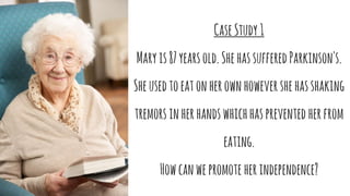 CaseStudy1
Maryis87yearsold.ShehassufferedParkinson's.
Sheusedtoeatonherownhowevershehasshaking
tremorsinherhandswhichhasprevented herfrom
eating.
Howcanwepromote herindependence?
 