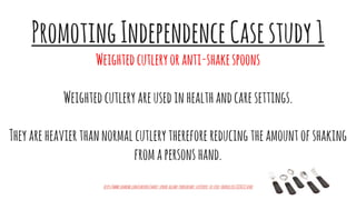 PromotingIndependenceCasestudy1
Weightedcutleryoranti-shakespoons
Weightedcutleryareusedinhealthandcaresettings.
Theyareheavierthannormalcutlerythereforereducingtheamountofshaking
fromapersonshand.
http://www.voanews.com/content/smart-spoon-allows-parkinsons-sufferers-to-feed-themselves/1830217.html
 