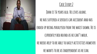 CaseStudy2
Johnis56yearsold.Helivesalone.
hehassufferedaseriouscaraccidentandhas
endedupbeingparalysedfromthewaistdown.Heis
currentlybedboundashecan’twalk.
heneedshelptobeabletodailyactivitieshowever
hewantstobeasindependent ashecan.
 