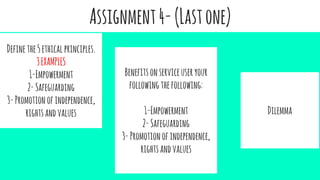 Assignment4-(Lastone)
Definethe5ethicalprinciples.
3EXAMPLES
1-Empowerment
2-Safeguarding
3-Promotionofindependence,
rightsandvalues
Benefitsonserviceuseryour
following thefollowing:
1-Empowerment
2-Safeguarding
3-Promotionofindependence,
rightsandvalues
Dilemma
 