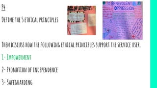 P4
Definethe5ethicalprinciples
Thendiscusshowthefollowingethicalprinciplessupporttheserviceuser.
1-Empowerment
2-Promotionofindependence
3-Safeguarding
 