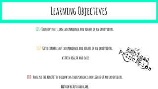 LearningObjectives
LO1-Identifythetermsindependenceandrightsofanindividual.
LO2-Giveexamplesofindependenceandrightsofanindividual.
withinhealthandcare
LO3-Analysethebenefitoffollowingindependenceandrightsofanindividual.
Withinhealthandcare.
 