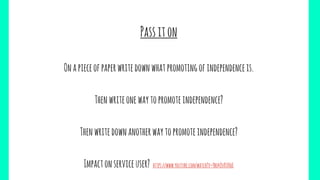 Passiton
Onapieceofpaperwritedownwhatpromotingofindependenceis.
Thenwriteonewaytopromoteindependence?
Thenwritedownanotherwaytopromoteindependence?
Impactonserviceuser? https://www.youtube.com/watch?v=Ybo4QvKVHoE
 