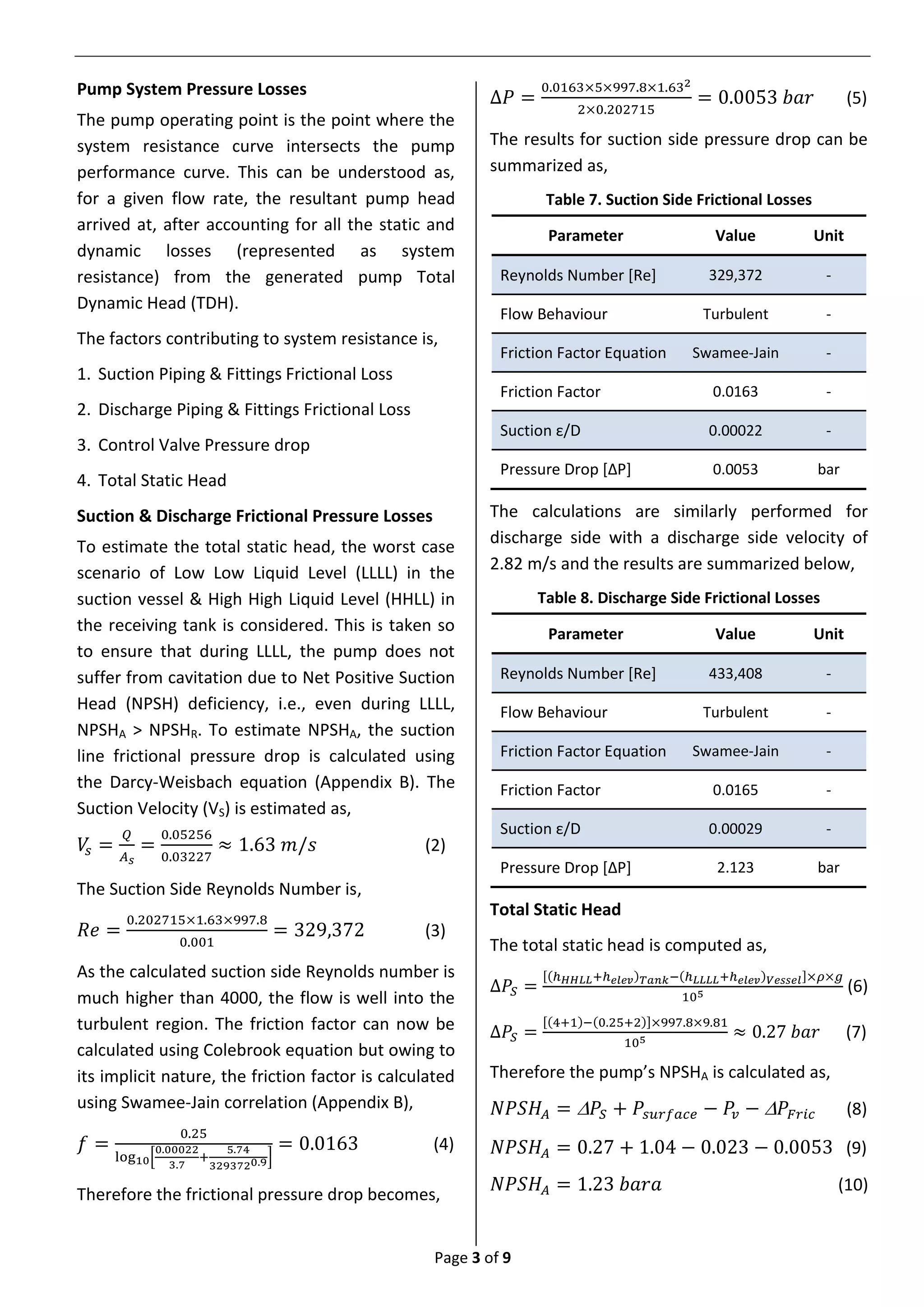 Page 3 of 9
Pump System Pressure Losses
The pump operating point is the point where the
system resistance curve intersects the pump
performance curve. This can be understood as,
for a given flow rate, the resultant pump head
arrived at, after accounting for all the static and
dynamic losses (represented as system
resistance) from the generated pump Total
Dynamic Head (TDH).
The factors contributing to system resistance is,
1. Suction Piping & Fittings Frictional Loss
2. Discharge Piping & Fittings Frictional Loss
3. Control Valve Pressure drop
4. Total Static Head
Suction & Discharge Frictional Pressure Losses
To estimate the total static head, the worst case
scenario of Low Low Liquid Level (LLLL) in the
suction vessel & High High Liquid Level (HHLL) in
the receiving tank is considered. This is taken so
to ensure that during LLLL, the pump does not
suffer from cavitation due to Net Positive Suction
Head (NPSH) deficiency, i.e., even during LLLL,
NPSHA > NPSHR. To estimate NPSHA, the suction
line frictional pressure drop is calculated using
the Darcy-Weisbach equation (Appendix B). The
Suction Velocity (VS) is estimated as,
𝑉𝑠 =
𝑄
𝐴 𝑠
=
0.05256
0.03227
≈ 1.63 𝑚/𝑠 (2)
The Suction Side Reynolds Number is,
𝑅𝑒 =
0.202715×1.63×997.8
0.001
= 329,372 (3)
As the calculated suction side Reynolds number is
much higher than 4000, the flow is well into the
turbulent region. The friction factor can now be
calculated using Colebrook equation but owing to
its implicit nature, the friction factor is calculated
using Swamee-Jain correlation (Appendix B),
𝑓 =
0.25
log10[
0.00022
3.7
+
5.74
3293720.9]
= 0.0163 (4)
Therefore the frictional pressure drop becomes,
∆𝑃 =
0.0163×5×997.8×1.632
2×0.202715
= 0.0053 𝑏𝑎𝑟 (5)
The results for suction side pressure drop can be
summarized as,
Table 7. Suction Side Frictional Losses
Parameter Value Unit
Reynolds Number [Re] 329,372 -
Flow Behaviour Turbulent -
Friction Factor Equation Swamee-Jain -
Friction Factor 0.0163 -
Suction ε/D 0.00022 -
Pressure Drop [ΔP] 0.0053 bar
The calculations are similarly performed for
discharge side with a discharge side velocity of
2.82 m/s and the results are summarized below,
Table 8. Discharge Side Frictional Losses
Parameter Value Unit
Reynolds Number [Re] 433,408 -
Flow Behaviour Turbulent -
Friction Factor Equation Swamee-Jain -
Friction Factor 0.0165 -
Suction ε/D 0.00029 -
Pressure Drop [ΔP] 2.123 bar
Total Static Head
The total static head is computed as,
∆𝑃𝑆 =
[(ℎ 𝐻𝐻𝐿𝐿+ℎ 𝑒𝑙𝑒𝑣) 𝑇𝑎𝑛𝑘−(ℎ 𝐿𝐿𝐿𝐿+ℎ 𝑒𝑙𝑒𝑣) 𝑉𝑒𝑠𝑠𝑒𝑙]×𝜌×𝑔
105
(6)
∆𝑃𝑆 =
[(4+1)−(0.25+2)]×997.8×9.81
105 ≈ 0.27 𝑏𝑎𝑟 (7)
Therefore the pump’s NPSHA is calculated as,
𝑁𝑃𝑆𝐻𝐴 =  𝑃𝑆 + 𝑃𝑠𝑢𝑟𝑓𝑎𝑐𝑒 − 𝑃𝑣 −  𝑃𝐹𝑟𝑖𝑐 (8)
𝑁𝑃𝑆𝐻𝐴 = 0.27 + 1.04 − 0.023 − 0.0053 (9)
𝑁𝑃𝑆𝐻𝐴 = 1.23 𝑏𝑎𝑟𝑎 (10)
 