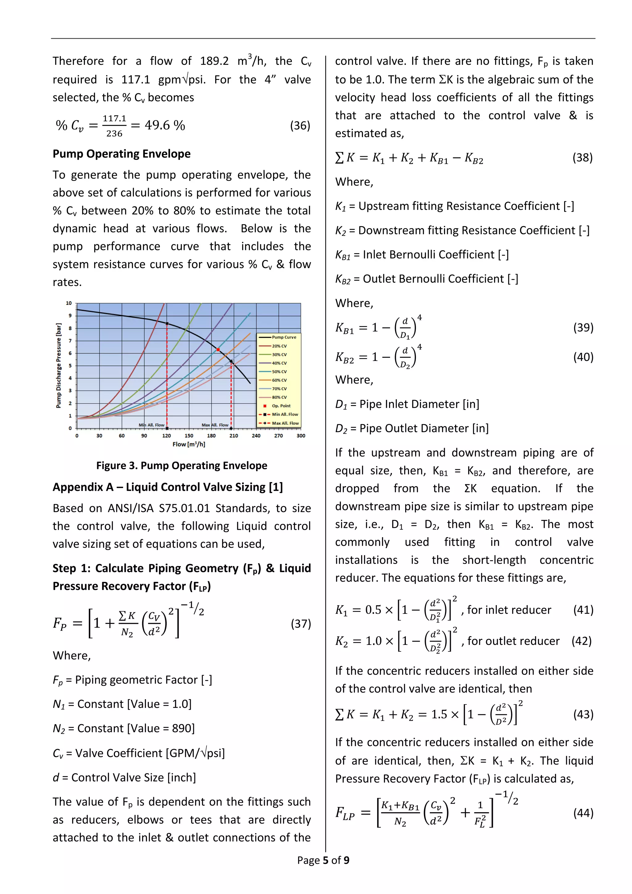 Page 5 of 9
Therefore for a flow of 189.2 m3
/h, the Cv
required is 117.1 gpmpsi. For the 4” valve
selected, the % Cv becomes
% 𝐶𝑣 =
117.1
236
= 49.6 % (36)
Pump Operating Envelope
To generate the pump operating envelope, the
above set of calculations is performed for various
% Cv between 20% to 80% to estimate the total
dynamic head at various flows. Below is the
pump performance curve that includes the
system resistance curves for various % Cv & flow
rates.
Figure 3. Pump Operating Envelope
Appendix A – Liquid Control Valve Sizing [1]
Based on ANSI/ISA S75.01.01 Standards, to size
the control valve, the following Liquid control
valve sizing set of equations can be used,
Step 1: Calculate Piping Geometry (Fp) & Liquid
Pressure Recovery Factor (FLP)
𝐹𝑃 = [1 +
∑ 𝐾
𝑁2
(
𝐶 𝑉
𝑑2)
2
]
−1
2⁄
(37)
Where,
Fp = Piping geometric Factor [-]
N1 = Constant [Value = 1.0]
N2 = Constant [Value = 890]
Cv = Valve Coefficient [GPM/psi]
d = Control Valve Size [inch]
The value of Fp is dependent on the fittings such
as reducers, elbows or tees that are directly
attached to the inlet & outlet connections of the
control valve. If there are no fittings, Fp is taken
to be 1.0. The term K is the algebraic sum of the
velocity head loss coefficients of all the fittings
that are attached to the control valve & is
estimated as,
∑ 𝐾 = 𝐾1 + 𝐾2 + 𝐾 𝐵1 − 𝐾 𝐵2 (38)
Where,
K1 = Upstream fitting Resistance Coefficient [-]
K2 = Downstream fitting Resistance Coefficient [-]
KB1 = Inlet Bernoulli Coefficient [-]
KB2 = Outlet Bernoulli Coefficient [-]
Where,
𝐾 𝐵1 = 1 − (
𝑑
𝐷1
)
4
(39)
𝐾 𝐵2 = 1 − (
𝑑
𝐷2
)
4
(40)
Where,
D1 = Pipe Inlet Diameter [in]
D2 = Pipe Outlet Diameter [in]
If the upstream and downstream piping are of
equal size, then, KB1 = KB2, and therefore, are
dropped from the ΣK equation. If the
downstream pipe size is similar to upstream pipe
size, i.e., D1 = D2, then KB1 = KB2. The most
commonly used fitting in control valve
installations is the short-length concentric
reducer. The equations for these fittings are,
𝐾1 = 0.5 × [1 − (
𝑑2
𝐷1
2)]
2
, for inlet reducer (41)
𝐾2 = 1.0 × [1 − (
𝑑2
𝐷2
2)]
2
, for outlet reducer (42)
If the concentric reducers installed on either side
of the control valve are identical, then
∑ 𝐾 = 𝐾1 + 𝐾2 = 1.5 × [1 − (
𝑑2
𝐷2
)]
2
(43)
If the concentric reducers installed on either side
of are identical, then, K = K1 + K2. The liquid
Pressure Recovery Factor (FLP) is calculated as,
𝐹𝐿𝑃 = [
𝐾1+𝐾 𝐵1
𝑁2
(
𝐶 𝑣
𝑑2)
2
+
1
𝐹𝐿
2 ]
−1
2⁄
(44)
 