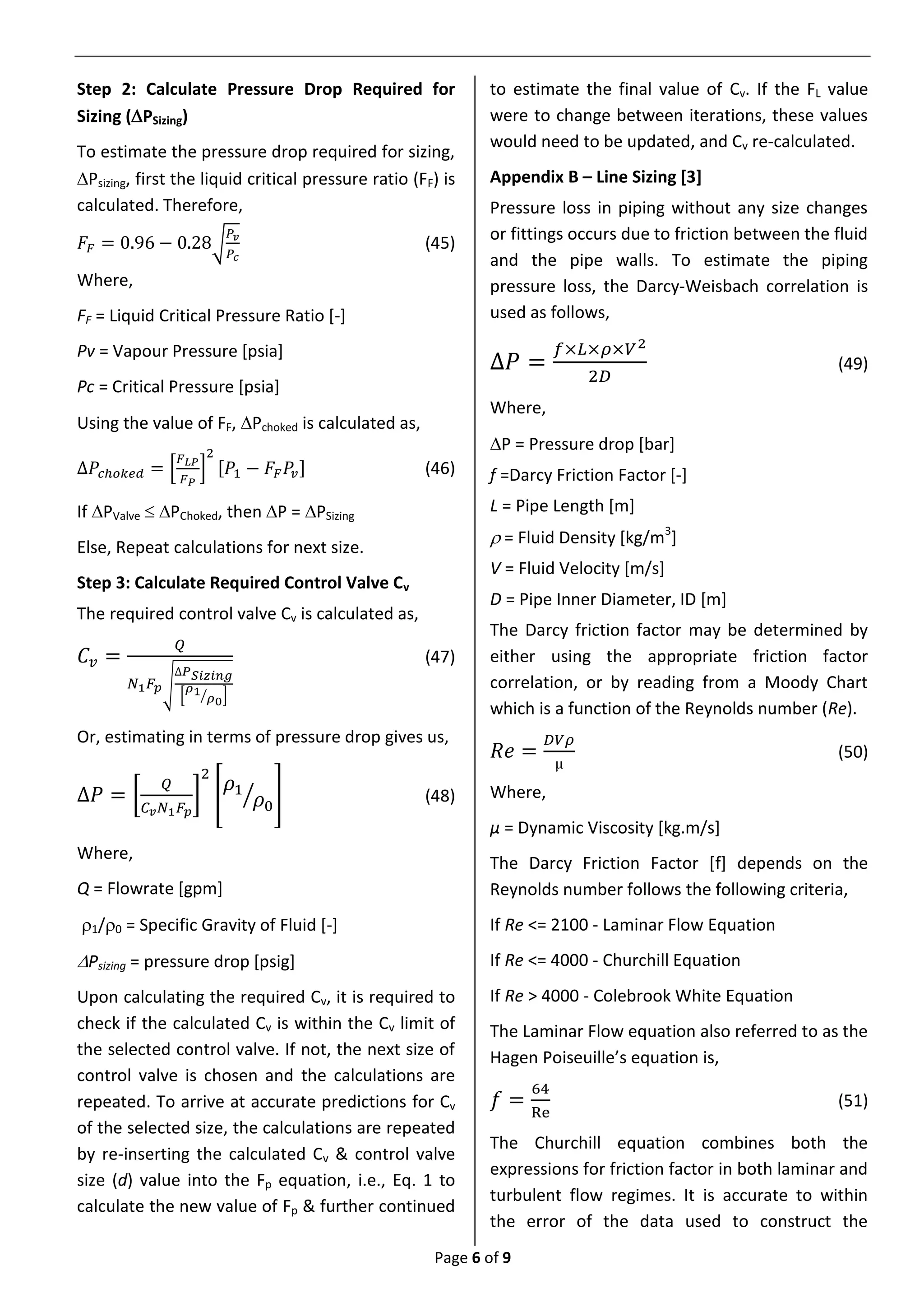 Page 6 of 9
Step 2: Calculate Pressure Drop Required for
Sizing (PSizing)
To estimate the pressure drop required for sizing,
Psizing, first the liquid critical pressure ratio (FF) is
calculated. Therefore,
𝐹𝐹 = 0.96 − 0.28√
𝑃𝑣
𝑃𝑐
(45)
Where,
FF = Liquid Critical Pressure Ratio [-]
Pv = Vapour Pressure [psia]
Pc = Critical Pressure [psia]
Using the value of FF, Pchoked is calculated as,
∆𝑃𝑐ℎ𝑜𝑘𝑒𝑑 = [
𝐹 𝐿𝑃
𝐹 𝑃
]
2
[𝑃1 − 𝐹𝐹 𝑃𝑣] (46)
If PValve  PChoked, then P = PSizing
Else, Repeat calculations for next size.
Step 3: Calculate Required Control Valve Cv
The required control valve Cv is calculated as,
𝐶𝑣 =
𝑄
𝑁1 𝐹𝑝√
∆𝑃 𝑆𝑖𝑧𝑖𝑛𝑔
[
𝜌1
𝜌0⁄ ]
(47)
Or, estimating in terms of pressure drop gives us,
∆𝑃 = [
𝑄
𝐶 𝑣 𝑁1 𝐹𝑝
]
2
[
𝜌1
𝜌0
⁄ ] (48)
Where,
Q = Flowrate [gpm]
1/0 = Specific Gravity of Fluid [-]
Psizing = pressure drop [psig]
Upon calculating the required Cv, it is required to
check if the calculated Cv is within the Cv limit of
the selected control valve. If not, the next size of
control valve is chosen and the calculations are
repeated. To arrive at accurate predictions for Cv
of the selected size, the calculations are repeated
by re-inserting the calculated Cv & control valve
size (d) value into the Fp equation, i.e., Eq. 1 to
calculate the new value of Fp & further continued
to estimate the final value of Cv. If the FL value
were to change between iterations, these values
would need to be updated, and Cv re-calculated.
Appendix B – Line Sizing [3]
Pressure loss in piping without any size changes
or fittings occurs due to friction between the fluid
and the pipe walls. To estimate the piping
pressure loss, the Darcy-Weisbach correlation is
used as follows,
∆𝑃 =
𝑓×𝐿×𝜌×𝑉2
2𝐷
(49)
Where,
P = Pressure drop [bar]
f =Darcy Friction Factor [-]
L = Pipe Length [m]
 = Fluid Density [kg/m3
]
V = Fluid Velocity [m/s]
D = Pipe Inner Diameter, ID [m]
The Darcy friction factor may be determined by
either using the appropriate friction factor
correlation, or by reading from a Moody Chart
which is a function of the Reynolds number (Re).
𝑅𝑒 =
𝐷𝑉𝜌
µ
(50)
Where,
µ = Dynamic Viscosity [kg.m/s]
The Darcy Friction Factor [f] depends on the
Reynolds number follows the following criteria,
If Re <= 2100 - Laminar Flow Equation
If Re <= 4000 - Churchill Equation
If Re > 4000 - Colebrook White Equation
The Laminar Flow equation also referred to as the
Hagen Poiseuille’s equation is,
𝑓 =
64
Re
(51)
The Churchill equation combines both the
expressions for friction factor in both laminar and
turbulent flow regimes. It is accurate to within
the error of the data used to construct the
 