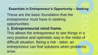Essentials in Entrepreneur’s Opportunity – Seeking
These are the basic foundation that the
entrepreneur must have in seeking
opportunities:
1. Entrepreneurial mind frame.
This allows the entrepreneur to see things in a
very positive and optimistic way in the midst of
difficult situation. Being a risk - taker, an
entrepreneur can find solutions when problems
arise.
 