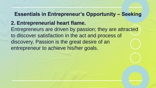 Essentials in Entrepreneur’s Opportunity – Seeking
2. Entrepreneurial heart flame.
Entrepreneurs are driven by passion; they are attracted
to discover satisfaction in the act and process of
discovery. Passion is the great desire of an
entrepreneur to achieve his/her goals.
 