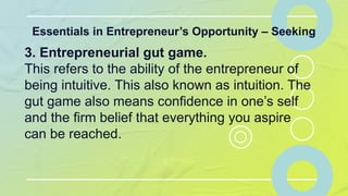 Essentials in Entrepreneur’s Opportunity – Seeking
3. Entrepreneurial gut game.
This refers to the ability of the entrepreneur of
being intuitive. This also known as intuition. The
gut game also means confidence in one’s self
and the firm belief that everything you aspire
can be reached.
 