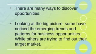 • There are many ways to discover
opportunities.
• Looking at the big picture, some have
noticed the emerging trends and
patterns for business opportunities.
While others are trying to find out their
target market.
 