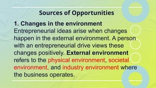 Sources of Opportunities
1. Changes in the environment
Entrepreneurial ideas arise when changes
happen in the external environment. A person
with an entrepreneurial drive views these
changes positively. External environment
refers to the physical environment, societal
environment, and industry environment where
the business operates.
 