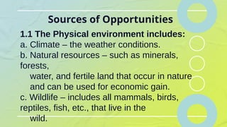 Sources of Opportunities
1.1 The Physical environment includes:
a. Climate – the weather conditions.
b. Natural resources – such as minerals,
forests,
water, and fertile land that occur in nature
and can be used for economic gain.
c. Wildlife – includes all mammals, birds,
reptiles, fish, etc., that live in the
wild.
 