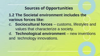 Sources of Opportunities
1.2 The Societal environment includes the
various forces like:
c. Sociocultural forces – customs, lifestyles and
values that characterize a society.
d. Technological environment – new inventions
and technology innovations.
 