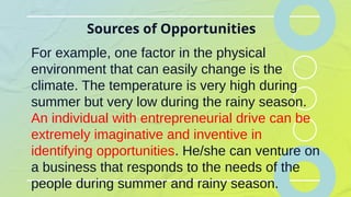 Sources of Opportunities
For example, one factor in the physical
environment that can easily change is the
climate. The temperature is very high during
summer but very low during the rainy season.
An individual with entrepreneurial drive can be
extremely imaginative and inventive in
identifying opportunities. He/she can venture on
a business that responds to the needs of the
people during summer and rainy season.
 