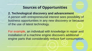 Sources of Opportunities
2. Technological discovery and advancement
A person with entrepreneurial interest sees possibility of
business opportunities in any new discovery or because
of the use of latest technology.
For example, an individual with knowledge in repair and
installation of a machine engine discovers additional
engine parts that considerably reduce fuel consumption.
 