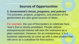 Sources of Opportunities
3. Government’s thrust, programs, and policies
The priorities, projects, programs, and policies of the
government are also good sources of ideas.
For example, the use of firecrackers to celebrate New
Year’s Eve is strictly prohibited. People without
entrepreneurial interest will view the ordinance as a
plain restriction. However, for an entrepreneur, it is a
business opportunity to come up with a new product that
will serve as a substitute for firecrackers.
 