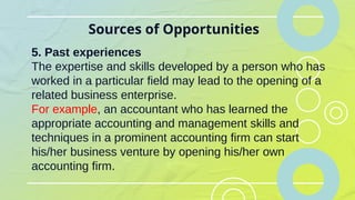 Sources of Opportunities
5. Past experiences
The expertise and skills developed by a person who has
worked in a particular field may lead to the opening of a
related business enterprise.
For example, an accountant who has learned the
appropriate accounting and management skills and
techniques in a prominent accounting firm can start
his/her business venture by opening his/her own
accounting firm.
 