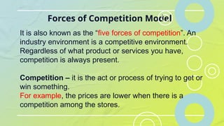 Forces of Competition Model
It is also known as the “five forces of competition”. An
industry environment is a competitive environment.
Regardless of what product or services you have,
competition is always present.
Competition – it is the act or process of trying to get or
win something.
For example, the prices are lower when there is a
competition among the stores.
 