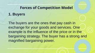 Forces of Competition Model
1. Buyers
The buyers are the ones that pay cash in
exchange for your goods and services. One
example is the influence of the price or in the
bargaining strategy. The buyer has a strong and
magnified bargaining power.
 