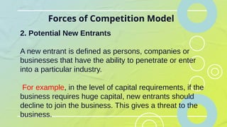 Forces of Competition Model
2. Potential New Entrants
A new entrant is defined as persons, companies or
businesses that have the ability to penetrate or enter
into a particular industry.
For example, in the level of capital requirements, if the
business requires huge capital, new entrants should
decline to join the business. This gives a threat to the
business.
 