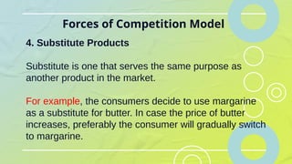 Forces of Competition Model
4. Substitute Products
Substitute is one that serves the same purpose as
another product in the market.
For example, the consumers decide to use margarine
as a substitute for butter. In case the price of butter
increases, preferably the consumer will gradually switch
to margarine.
 