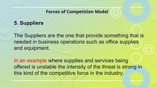 Forces of Competition Model
5. Suppliers
The Suppliers are the one that provide something that is
needed in business operations such as office supplies
and equipment.
In an example where supplies and services being
offered is unstable the intensity of the threat is strong in
this kind of the competitive force in the industry.
 