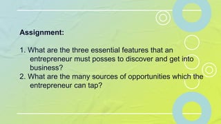 Assignment:
1. What are the three essential features that an
entrepreneur must posses to discover and get into
business?
2. What are the many sources of opportunities which the
entrepreneur can tap?
 