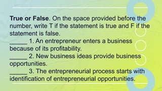 True or False. On the space provided before the
number, write T if the statement is true and F if the
statement is false.
_____ 1. An entrepreneur enters a business
because of its profitability.
_____ 2. New business ideas provide business
opportunities.
_____ 3. The entrepreneurial process starts with
identification of entrepreneurial opportunities.
 