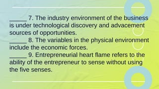 _____ 7. The industry environment of the business
is under technological discovery and advacement
sources of opportunities.
_____ 8. The variables in the physical environment
include the economic forces.
_____ 9. Entrepreneurial heart flame refers to the
ability of the entrepreneur to sense without using
the five senses.
 