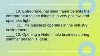 ____ 10. Entrepreneurial mind frame permits the
entrepreneur to see things in a very positive and
optimistic light.
_____11. The business operates in the industry
environment.
____ 12. Opening a Halo – halo business during
summer season is ideal.
 