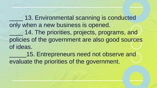 ____ 13. Environmental scanning is conducted
only when a new business is opened.
____ 14. The priorities, projects, programs, and
policies of the government are also good sources
of ideas.
_____15. Entrepreneurs need not observe and
evaluate the priorities of the government.
 
