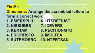 Fix Me
Directions: Arrange the scrambled letters to
form a correct word.
1. PSIERSPLU 6. UTSBETIUST
2. NISSUBES 7. ICEVERS
3. KERTAM 8. PECITIONMTO
4. EDICRRSTO 9. IMCLTEA
5. SUTEMOSRC 10. NTERTSAN
 