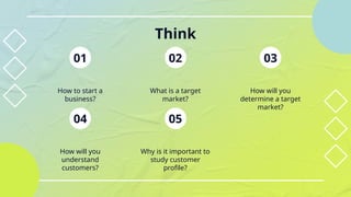 Think
01
How will you
understand
customers?
04
Why is it important to
study customer
profile?
05
What is a target
market?
02
How to start a
business?
How will you
determine a target
market?
03
 