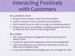 Interacting Positively
with Customers
• Be a problem solver
• Be part of the solution rather than the problem
• Look for answers when customers have problems
• Don’t merely focus on what is wrong, do something about it
• People who focus on problems complain; people who focus
on solutions find ways to make things better
• Be credible
• This means being knowledgeable about the products at
Mama’s Subs
• Customers appreciate employees who are knowledgeable
• Learn everything you can about the food and services we
offer here at Mama’s Subs
• If you need additional knowledge, ask your manager for help
 