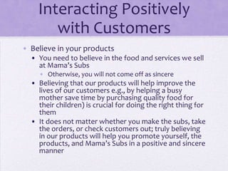 Interacting Positively
with Customers
• Believe in your products
• You need to believe in the food and services we sell
at Mama’s Subs
• Otherwise, you will not come off as sincere
• Believing that our products will help improve the
lives of our customers e.g., by helping a busy
mother save time by purchasing quality food for
their children) is crucial for doing the right thing for
them
• It does not matter whether you make the subs, take
the orders, or check customers out; truly believing
in our products will help you promote yourself, the
products, and Mama’s Subs in a positive and sincere
manner
 