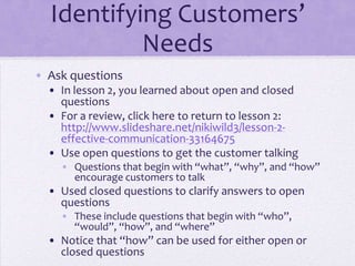 Identifying Customers’
Needs
• Ask questions
• In lesson 2, you learned about open and closed
questions
• For a review, click here to return to lesson 2:
http://www.slideshare.net/nikiwild3/lesson-2-
effective-communication-33164675
• Use open questions to get the customer talking
• Questions that begin with “what”, “why”, and “how”
encourage customers to talk
• Used closed questions to clarify answers to open
questions
• These include questions that begin with “who”,
“would”, “how”, and “where”
• Notice that “how” can be used for either open or
closed questions
 