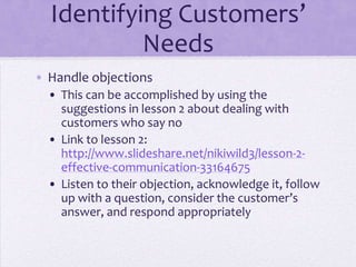 Identifying Customers’
Needs
• Handle objections
• This can be accomplished by using the
suggestions in lesson 2 about dealing with
customers who say no
• Link to lesson 2:
http://www.slideshare.net/nikiwild3/lesson-2-
effective-communication-33164675
• Listen to their objection, acknowledge it, follow
up with a question, consider the customer’s
answer, and respond appropriately
 