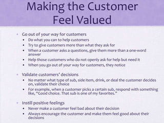 Making the Customer
Feel Valued
• Go out of your way for customers
• Do what you can to help customers
• Try to give customers more than what they ask for
• When a customer asks a questions, give them more than a one-word
answer
• Help those customers who do not openly ask for help but need it
• When you go out of your way for customers, they notice
• Validate customers’ decisions
• No matter what type of sub, side item, drink, or deal the customer decides
on, validate their choice
• For example, when a customer picks a certain sub, respond with something
like, “Good choice. That sub is one of my favorites.”
• Instill positive feelings
• Never make a customer feel bad about their decision
• Always encourage the customer and make them feel good about their
decisions
 