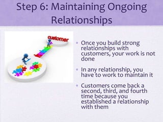 Step 6: Maintaining Ongoing
Relationships
• Once you build strong
relationships with
customers, your work is not
done
• In any relationship, you
have to work to maintain it
• Customers come back a
second, third, and fourth
time because you
established a relationship
with them
 