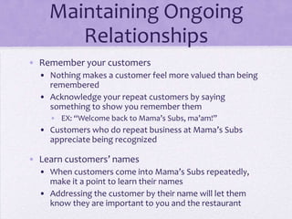 Maintaining Ongoing
Relationships
• Remember your customers
• Nothing makes a customer feel more valued than being
remembered
• Acknowledge your repeat customers by saying
something to show you remember them
• EX: “Welcome back to Mama’s Subs, ma’am!”
• Customers who do repeat business at Mama’s Subs
appreciate being recognized
• Learn customers’ names
• When customers come into Mama’s Subs repeatedly,
make it a point to learn their names
• Addressing the customer by their name will let them
know they are important to you and the restaurant
 