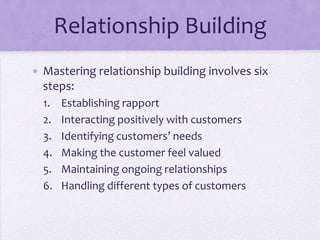 Relationship Building
• Mastering relationship building involves six
steps:
1. Establishing rapport
2. Interacting positively with customers
3. Identifying customers’ needs
4. Making the customer feel valued
5. Maintaining ongoing relationships
6. Handling different types of customers
 